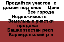 Продаётся участок (с домом под снос) › Цена ­ 150 000 - Все города Недвижимость » Земельные участки продажа   . Башкортостан респ.,Караидельский р-н